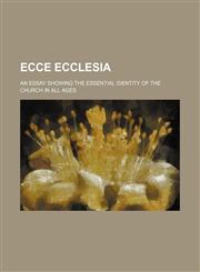 Ecce Ecclesia; An Essay Showing the Essential Identity of the Church in All Ages,1150056304,9781150056307
