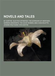 Novels and Tales; By Goethe. Elective Affinities; The Sorrows of Werther; German Emigrants; The Good Women; And a Nouvelette,1230268871,9781230268873