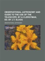 Observational astronomy and guide to the use of the telescope, by a clergyman, ed. by J.T. Slugg,123438454X,9781234384548