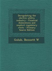 Deregulating the Electric Utility Industry Financial Dislocations and Implicit Regulatory Rents - Primary Source Edition,1287799736,9781287799733