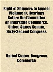 Right of Shippers to Appeal (Volume 1); Hearings Before the Committee on Interstate Commerce, United States Senate, Sixty-Second Congress,1154557944,9781154557947