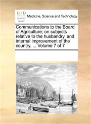 Communications to the Board of Agriculture; on subjects relative to the husbandry, and internal improvement of the country. ...  Volume 7 of 7,1170204325,9781170204320