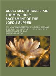 Godly Meditations Upon the Most Holy Sacrament of the Lord's Supper; With Many Things Appertaining to the Due Receiving of So Great a Mystery, and to the Right Disposing Ourselves Unto the Same,1154191052,9781154191059