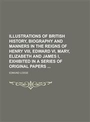 Illustrations of British History, Biography and Manners in the Reigns of Henry VIII, Edward VI, Mary, Elizabeth and James I, Exhibited in a Series of Original Papers,1236863550,9781236863553