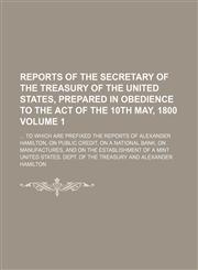 Reports of the secretary of the Treasury of the United States, prepared in obedience to the act of the 10th May, 1800 Volume 1;  to which are prefixed the reports of Alexander Hamilton, on public credit, on a national bank, on manufactures, and on the est,1236427483,9781236427489