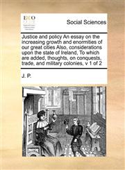 Justice and policy An essay on the increasing growth and enormities of our great cities  Also, considerations upon the state of Ireland,  To which are added, thoughts, on conquests, trade, and military colonies, v 1 of 2,1171466528,9781171466529