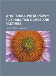 What Shall We Do Now?; Five Hundred Games and Pastimes,115362088X,9781153620888