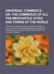 Universal commerce, or, The commerce of all the mercantile cities and towns of the World; containing a geographical description of each place, its weights, measures, monies, course and operation of exchange, imports and exports, &c,1130444597,9781130444599