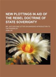 New plottings in aid of the rebel doctrine of state soverignty; Mr. Jay's second letter on Dawson's introduction to the Federalist,1154538524,9781154538526