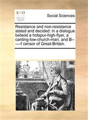 Resistance and non-resistance stated and decided in a dialogue betwixt a hotspur-high-flyer, a canting-low-church-man, and B------f censor of Great-Britain.,1170230903,9781170230909