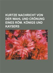 Kurtze Nachricht von der Wahl und Crönung eines Röm. Königs und Kaysers,1236948122,9781236948120