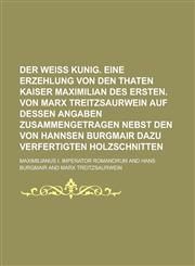 Der Weiß Kunig. Eine Erzehlung von den Thaten Kaiser Maximilian des Ersten. Von Marx Treitzsaurwein auf dessen Angaben zusammengetragen nebst den von Hannsen Burgmair dazu verfertigten Holzschnitten,1236895037,9781236895035