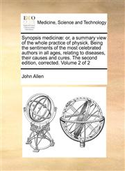 Synopsis medicinæ or, a summary view of the whole practice of physick. Being the sentiments of the most celebrated authors in all ages, relating to diseases, their causes and cures.  The second edition, corrected. Volume 2 of 2,1170972195,9781170972199