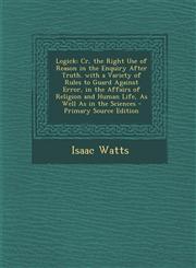 Logick Cr, the Right Use of Reason in the Enquiry After Truth. with a Variety of Rules to Guard Against Error, in the Affairs of Religion and Human Life, As Well As in the Sciences - Primary Source Edition,1295241668,9781295241668