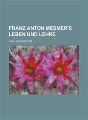 Franz Anton Mesmer's Leben Und Lehre; Nebst Einer Vorgeschichte Des Mesmerismus, Hypnotismus Und Somnambulismus,123495513X,9781234955137