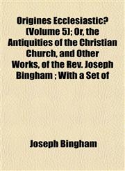 Origines Ecclesiasticæ (Volume 5); Or, the Antiquities of the Christian Church, and Other Works, of the Rev. Joseph Bingham ; With a Set of,1152682113,9781152682115