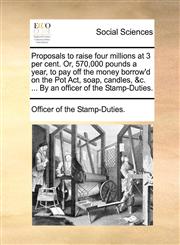 Proposals to raise four millions at 3 per cent. Or, 570,000 pounds a year, to pay off the money borrow'd on the Pot Act, soap, candles, &c. ... By an officer of the Stamp-Duties.,1170655793,9781170655795