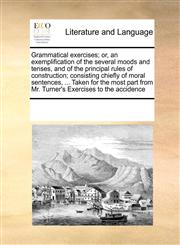 Grammatical exercises; or, an exemplification of the several moods and tenses, and of the principal rules of construction; consisting chiefly of moral sentences, ... Taken for the most part from Mr. Turner's Exercises to the accidence,1171234627,9781171234623