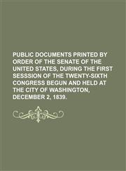 PUBLIC DOCUMENTS PRINTED BY ORDER OF THE SENATE OF THE UNITED STATES, DURING THE FIRST SESSSION OF THE TWENTY-SIXTH CONGRESS BEGUN AND HELD AT THE CITY OF WASHINGTON, DECEMBER 2, 1839.,1130864049,9781130864045