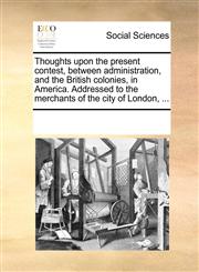 Thoughts upon the present contest, between administration, and the British colonies, in America. Addressed to the merchants of the city of London, ...,1170800572,9781170800577