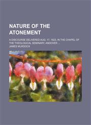 Nature of the Atonement; A Discourse Delivered Aug. 17, 1823, in the Chapel of the Theological Seminary, Andover,1150275472,9781150275470