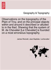 Observations on the topography of the Plain of Troy, and on the principal objects within and around it described or alluded to in the Iliad. Shewing that the system of M. de Chevalier [Le Chevalier] is founded on a most erroneous topography.,1241522006,9781241522001