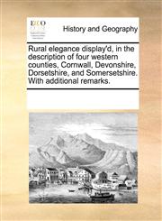 Rural elegance display'd, in the description of four western counties, Cornwall, Devonshire, Dorsetshire, and Somersetshire. With additional remarks.,1170243738,9781170243732