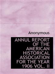 ANNUL REPORT OF THE AMERICAN HISTORICAL ASSOCIATION FOR THE YEAR 1906 VOL. II,1117308030,9781117308036