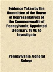Evidence Taken by the Committee of the House of Representatives of the Commonwealth of Pennsylvania; Appointed (February, 1876) to Investigate,1152901230,9781152901230