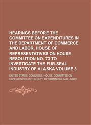 Hearings before the Committee on Expenditures in the Department of Commerce and Labor, House of Representatives on House Resolution no. 73 to investigate the fur-seal industry of Alaska Volume 3,1130234835,9781130234831
