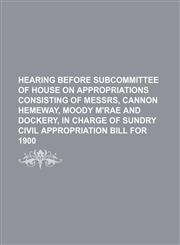 HEARING BEFORE SUBCOMMITTEE OF HOUSE ON APPROPRIATIONS CONSISTING OF MESSRS, CANNON HEMEWAY, MOODY M'RAE AND DOCKERY, IN CHARGE OF SUNDRY CIVIL APPROPRIATION BILL FOR 1900,1150905557,9781150905551