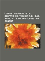 COPIES OR EXTRACTS OF DESPATCHES FROM SIR F. B. HEAD, BART., K.C.H. ON THE  SUBJECT OF CANADA,1130473902,9781130473902