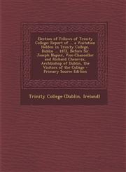 Election of Fellows of Trinity College Report of ... a Visitation Holden in Trinity College, Dublin ... 1872, Before Sir Joseph Napier, Vice-Chancell,1289388792,9781289388799