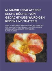 M. Maruli Spalatensis Sechs Bücher Von gedächtnuß würdigen Reden und Thatten; Oder Von Lehr und underweisung, das Leben wol und selig anzustellen, nach form der Hailigen lebens, Altes und Newen Testaments ...,123011890X,9781230118901