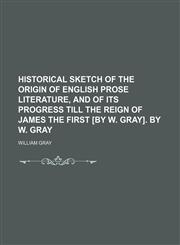 Historical Sketch of the Origin of English Prose Literature, and of Its Progress Till the Reign of James the First [By W. Gray]. by W. Gray,1151456195,9781151456199