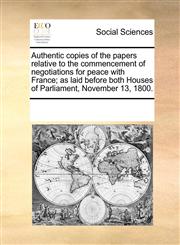 Authentic copies of the papers relative to the commencement of negotiations for peace with France; as laid before both Houses of Parliament, November 13, 1800.,1170260632,9781170260630