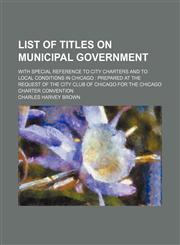 List of titles on municipal government; with special reference to city charters and to local conditions in Chicago  prepared at the request of the City Club of Chicago for the Chicago Charter Convention,1151562335,9781151562333