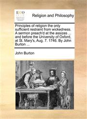 Principles of religion the only sufficient restraint from wickedness. A sermon preach'd at the assizes ... and before the University of Oxford, at St. Mary's, Aug. 7. 1746. By John Burton ...,1170109160,9781170109168