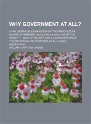 Why Government at All?; A Philosophical Examination of the Principles of Human Government, Involving an Analysis of the Constitutents of Society, and a Consideration of the Principles and Purposes of All Human Association,1151262358,9781151262356