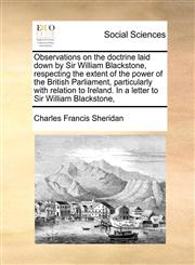 Observations on the doctrine laid down by Sir William Blackstone, respecting the extent of the power of the British Parliament, particularly with relation to Ireland. In a letter to Sir William Blackstone,,1170783422,9781170783429