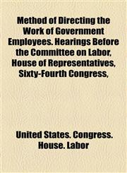 Method of Directing the Work of Government Employees. Hearings Before the Committee on Labor, House of Representatives, Sixty-Fourth Congress,,1154904598,9781154904598