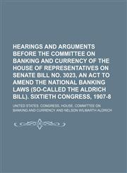 Hearings and Arguments Before the Committee on Banking and Currency of the House of Representatives on Senate Bill No. 3023, an Act to Amend the National Banking Laws (So-Called the Aldrich Bill). Sixtieth Congress, 1907-8,1150946822,9781150946820