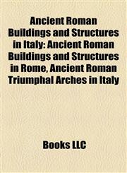 Ancient Roman Buildings and Structures in Italy Ancient Roman Buildings and Structures in Rome, Ancient Roman Triumphal Arches in Italy,1158181604,9781158181605