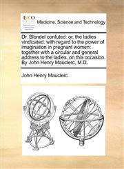 Dr. Blondel confuted or, the ladies vindicated, with regard to the power of imagination in pregnant women: together with a circular and general address to the ladies, on this occasion. By John Henry Mauclerc, M.D.,1170589286,9781170589281