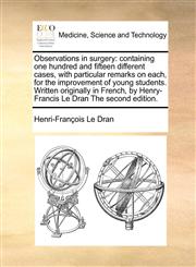 Observations in surgery containing one hundred and fifteen different cases, with particular remarks on each, for the improvement of young students. Written originally in French, by Henry-Francis Le Dran The second edition.,117081283X,9781170812839