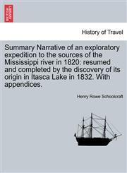 Summary Narrative of an exploratory expedition to the sources of the Mississippi river in 1820 resumed and completed by the discovery of its origin in Itasca Lake in 1832. With appendices.,124144286X,9781241442866