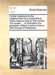 Further objections to the establishment of a constitutional militia being a reply to The monitor, The review, ... in vindication of a pamphlet, intitled, A word in time to both Houses of Parliament.,1170285538,9781170285534
