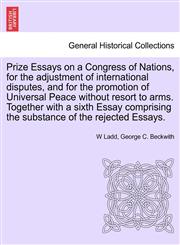 Prize Essays on a Congress of Nations, for the adjustment of international disputes, and for the promotion of Universal Peace without resort to arms. Together with a sixth Essay comprising the substance of the rejected Essays.,1241696918,9781241696917
