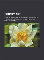 County Act; Act 31 of the Session of 1903 of the Legislature of the Territory of Hawaii, Approved April 22, 1903,1150770449,9781150770449