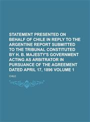 Statement Presented on Behalf of Chile in Reply to the Argentine Report Submitted to the Tribunal Constituted by H. B. Majesty's Government Acting as Arbitrator in Pursuance of the Agreement Dated April 17, 1896 Volume 1,1230112278,9781230112275